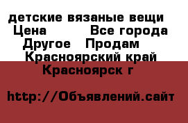 детские вязаные вещи › Цена ­ 500 - Все города Другое » Продам   . Красноярский край,Красноярск г.